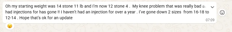 Client message: starting weight 14 stone 11 lb, now 12 stone 4, the knee problem that needed injections has gone with no injection for over a year, and down two dress sizes from 16 to 18 into 12 to 14